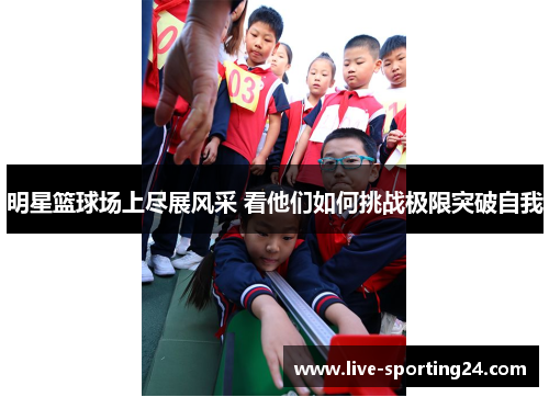 明星篮球场上尽展风采 看他们如何挑战极限突破自我