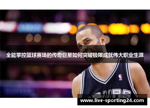 全能掌控篮球赛场的传奇巨星如何突破极限成就伟大职业生涯