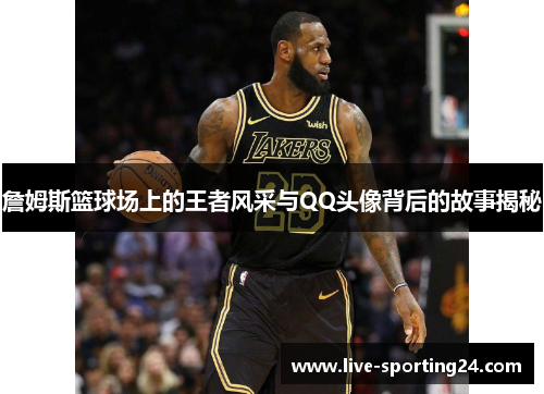 詹姆斯篮球场上的王者风采与QQ头像背后的故事揭秘